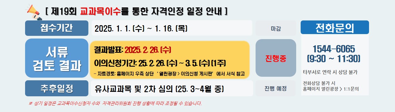 [ 제19회 교과목이수를 통한 자격인정 일정 안내 ] / 접수기간 2025. 1. 1. (수) ~ 1. 16. (목) 마감 / 서류 검토 결과 결과발표: 2025. 2. 26. (수)  이의신청기간: 25. 2. 26. (수) ~ 3. 5. (수) (1주) - 자료경로: 홈페이지 우측 상단‘ 열린광장 > 이의신청 게시판’에서 서식 참고 진행중 / 추후일정 유사교과목 및 2차 심의 (25. 3~4월 중) 진행 예정 / 전화문의 1544-6065  (9:30 ~ 11:30) 타부서로 연락 시 상담불가 전화상담 불가 시 홈페이지 열린광장 > 1:1문의 /  ※ 상기 일정은 교과목이수신청자 수와  자격관리위원회 진행 상황에 따라 조정될 수 있습니다. 